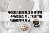 马德里竞技迎社区盾关键赛，今晚遗憾出局，球迷炸锅，轮换策略成焦点(马德里竞技对的专卖店)-星空体育官网